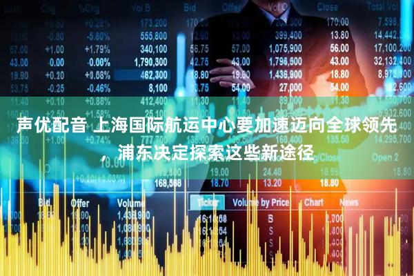 声优配音 上海国际航运中心要加速迈向全球领先，浦东决定探索这些新途径