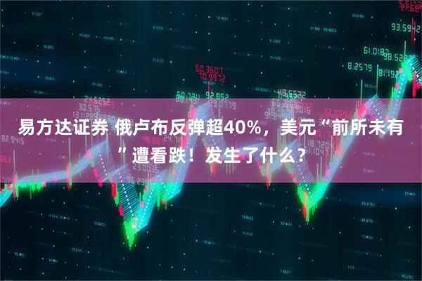 易方达证券 俄卢布反弹超40%，美元“前所未有”遭看跌！发生了什么？