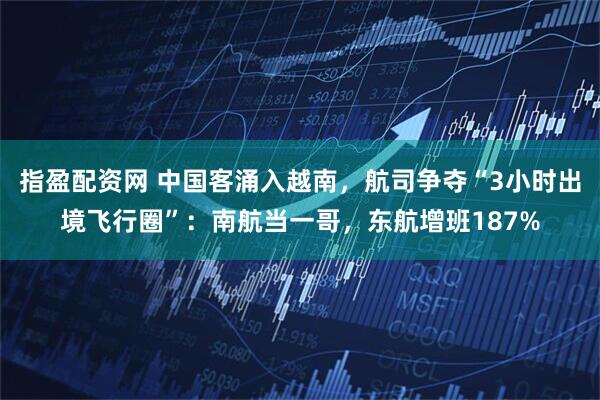 指盈配资网 中国客涌入越南，航司争夺“3小时出境飞行圈”：南航当一哥，东航增班187%