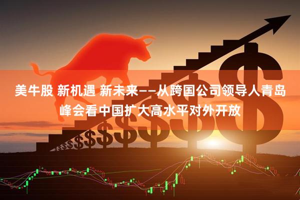 美牛股 新机遇 新未来——从跨国公司领导人青岛峰会看中国扩大高水平对外开放