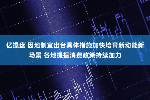 亿操盘 因地制宜出台具体措施加快培育新动能新场景 各地提振消费政策持续加力