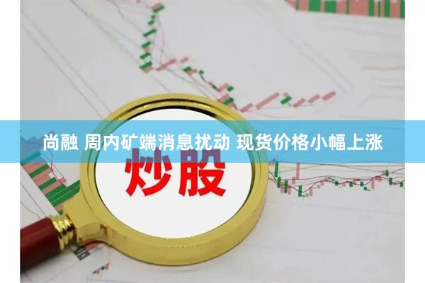 尚融 周内矿端消息扰动 现货价格小幅上涨
