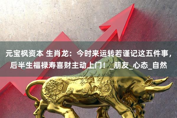 元宝枫资本 生肖龙：今时来运转若谨记这五件事，后半生福禄寿喜财主动上门！_朋友_心态_自然