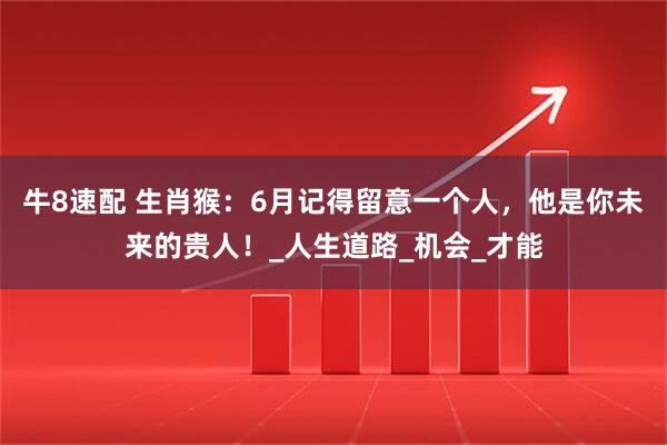 牛8速配 生肖猴：6月记得留意一个人，他是你未来的贵人！_人生道路_机会_才能