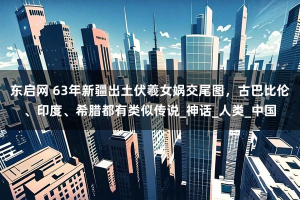 东启网 63年新疆出土伏羲女娲交尾图，古巴比伦、印度、希腊都有类似传说_神话_人类_中国