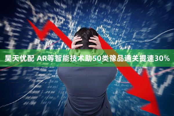昊天优配 AR等智能技术助50类豫品通关提速30%