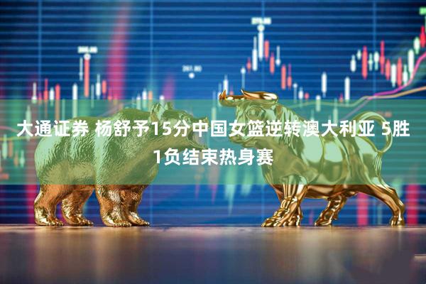 大通证券 杨舒予15分中国女篮逆转澳大利亚 5胜1负结束热身赛