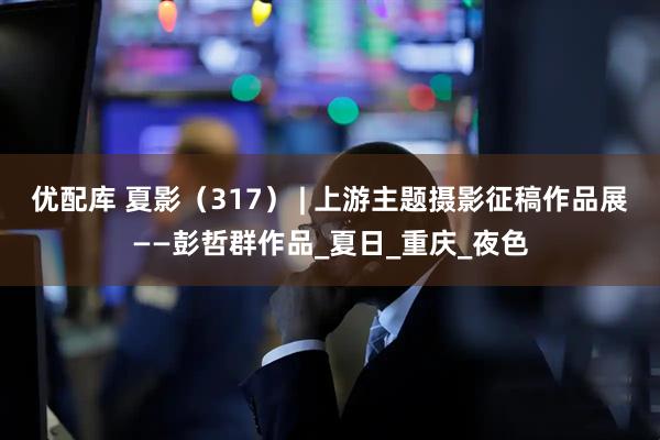 优配库 夏影（317） | 上游主题摄影征稿作品展——彭哲群作品_夏日_重庆_夜色