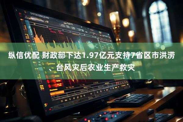 纵信优配 财政部下达1.97亿元支持7省区市洪涝、台风灾后农业生产救灾