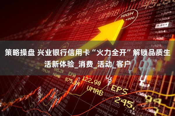 策略操盘 兴业银行信用卡“火力全开”解锁品质生活新体验_消费_活动_客户