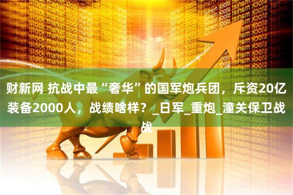 财新网 抗战中最“奢华”的国军炮兵团，斥资20亿装备2000人，战绩啥样？_日军_重炮_潼关保卫战
