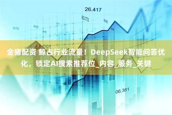金猪配资 鲸占行业流量！DeepSeek智能问答优化，锁定AI搜索推荐位_内容_服务_关键