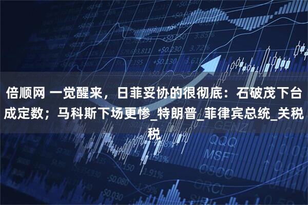 倍顺网 一觉醒来，日菲妥协的很彻底：石破茂下台成定数；马科斯下场更惨_特朗普_菲律宾总统_关税