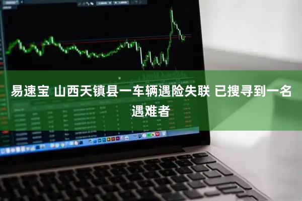 易速宝 山西天镇县一车辆遇险失联 已搜寻到一名遇难者