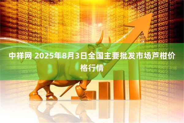 中祥网 2025年8月3日全国主要批发市场芦柑价格行情