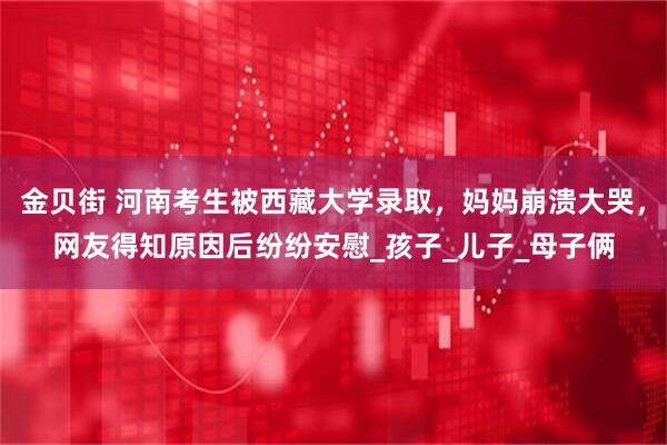 金贝街 河南考生被西藏大学录取，妈妈崩溃大哭，网友得知原因后纷纷安慰_孩子_儿子_母子俩