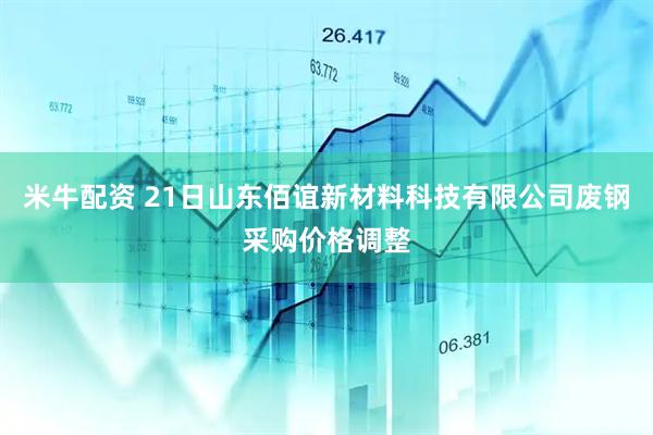 米牛配资 21日山东佰谊新材料科技有限公司废钢采购价格调整