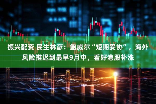 振兴配资 民生林彦：鲍威尔“短期妥协”，海外风险推迟到最早9月中，看好港股补涨