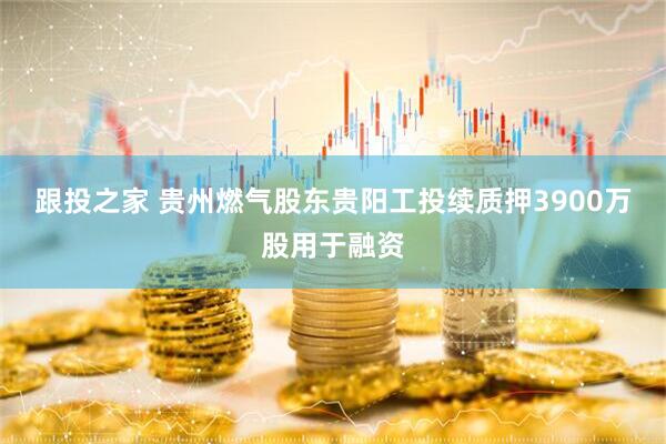 跟投之家 贵州燃气股东贵阳工投续质押3900万股用于融资