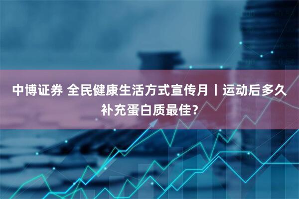 中博证券 全民健康生活方式宣传月丨运动后多久补充蛋白质最佳？