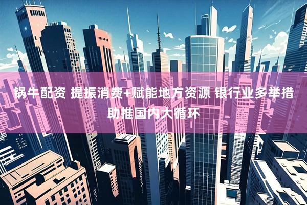 锅牛配资 提振消费+赋能地方资源 银行业多举措助推国内大循环