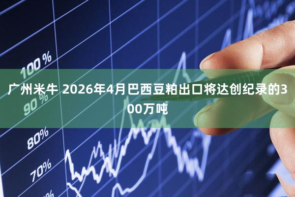 广州米牛 2026年4月巴西豆粕出口将达创纪录的300万吨