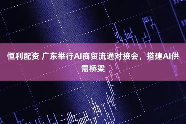 恒利配资 广东举行AI商贸流通对接会，搭建AI供需桥梁